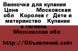 Ванночка для купания  › Цена ­ 400 - Московская обл., Королев г. Дети и материнство » Купание и гигиена   . Московская обл.